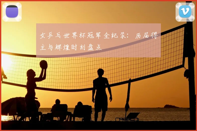 女乒乓世界杯冠军全纪录:历届得主与辉煌时刻盘点