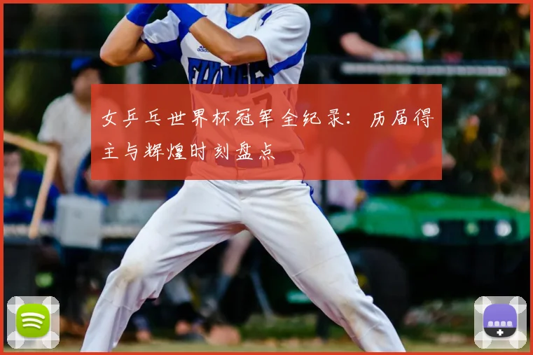 女乒乓世界杯冠军全纪录:历届得主与辉煌时刻盘点