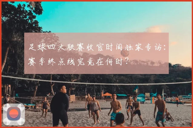 足球四大联赛收官时间独家专访：赛季终点线究竟在何时？