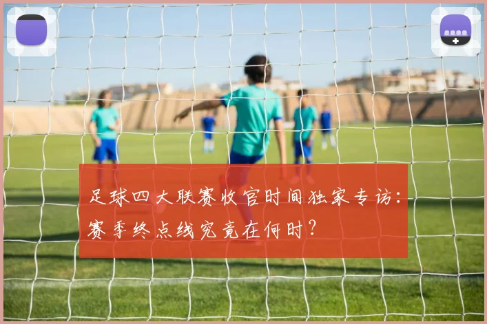 足球四大联赛收官时间独家专访：赛季终点线究竟在何时？