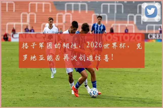 格子军团的韧性,2026世界杯,克罗地亚能否再次创造惊喜!