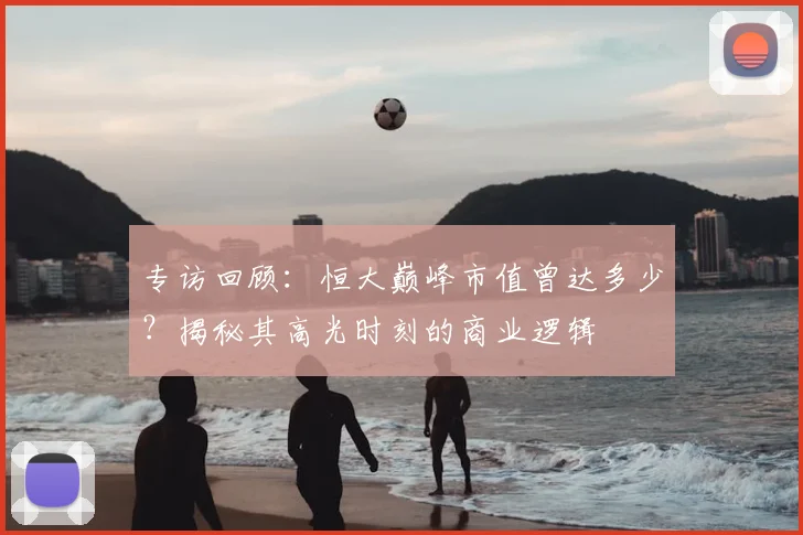 专访回顾：恒大巅峰市值曾达多少？揭秘其高光时刻的商业逻辑