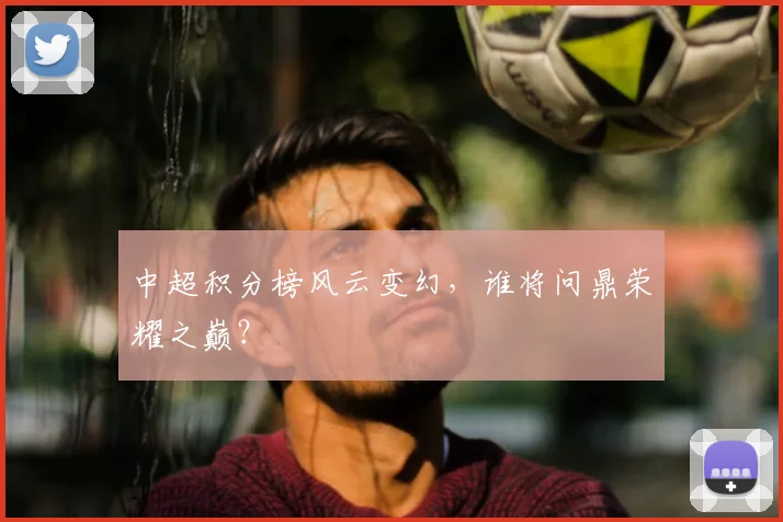 中超积分榜风云变幻，谁将问鼎荣耀之巅？