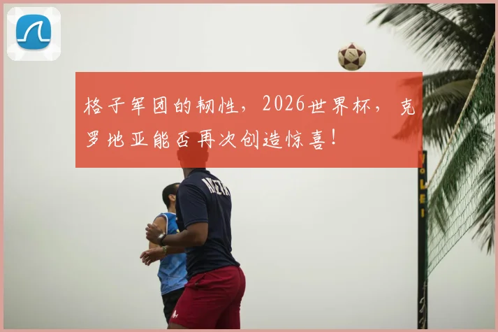 格子军团的韧性,2026世界杯,克罗地亚能否再次创造惊喜!