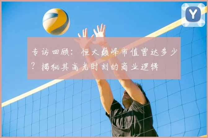 专访回顾：恒大巅峰市值曾达多少？揭秘其高光时刻的商业逻辑