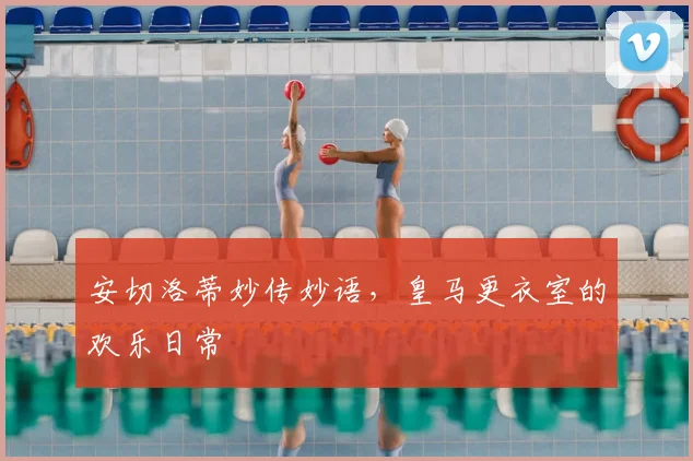 安切洛蒂妙传妙语,皇马更衣室的欢乐日常