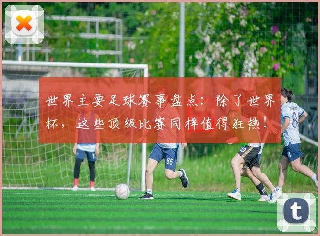 世界主要足球赛事盘点:除了世界杯,这些顶级比赛同样值得狂热!