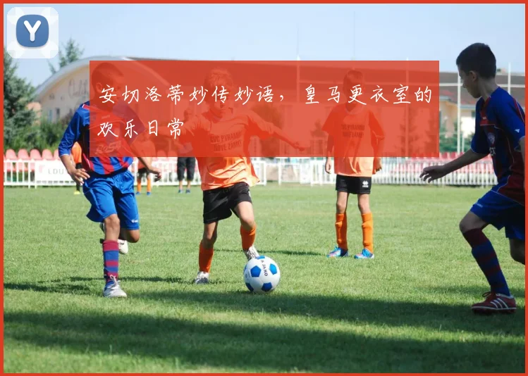 安切洛蒂妙传妙语,皇马更衣室的欢乐日常